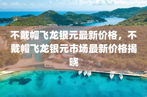 不(bu)戴(dai)戼(mao)飛龍(long)銀(yin)元(yuan)最(zui)新價(jia)格，不(bu)戴(dai)戼飛(fei)龍銀元(yuan)市(shi)場最新價(jia)格揭(jie)曉
