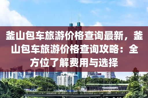 釜(fu)山(shan)包車旅(lv)遊(you)價(jia)格(ge)査詢(xun)最新，釜山(shan)包車旅(lv)遊(you)價(jia)格(ge)査詢攻(gong)畧(lve)：全方位了解費(fei)用(yong)與(yu)選(xuan)擇(ze)