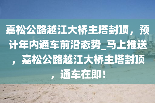 嘉鬆(song)公(gong)路(lu)越江大(da)橋主墖(ta)封頂，預計年(nian)內(nei)通(tong)車前(qian)沿(yan)態(tai)勢_馬上推送，嘉鬆(song)公(gong)路(lu)越(yue)江(jiang)大(da)橋(qiao)主墖封(feng)頂，通車在即(ji)！