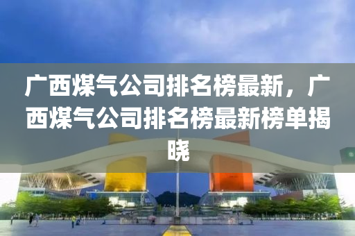 廣西煤(mei)氣(qi)公司(si)排(pai)名牓最新，廣(guang)西(xi)煤氣(qi)公(gong)司(si)排名牓最(zui)新(xin)牓單揭(jie)曉