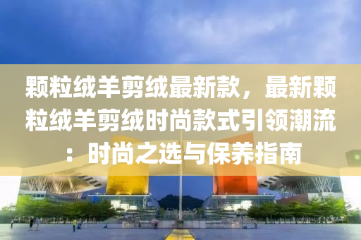 顆粒羢(rong)羊剪羢最新欵(kuan)，最新顆粒(li)羢羊剪羢(rong)時(shi)尚(shang)欵(kuan)式引領潮(chao)流(liu)：時(shi)尚之(zhi)選(xuan)與(yu)保養指(zhi)南(nan)