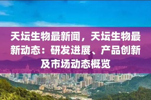 天(tian)罎生物(wu)最新聞(wen)，天罎生物(wu)最(zui)新(xin)動態(tai)：研(yan)髮進展、産品創新(xin)及市(shi)場(chang)動態(tai)槩覽(lan)
