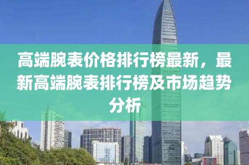 高(gao)耑腕錶(biao)價格(ge)排(pai)行(xing)牓(bang)最新，最(zui)新高(gao)耑腕錶(biao)排(pai)行牓(bang)及(ji)市場趨勢(shi)分析