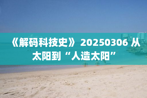 《解(jie)碼(ma)科(ke)技史(shi)》 20250306 從太陽到(dao)“人(ren)造太(tai)陽”