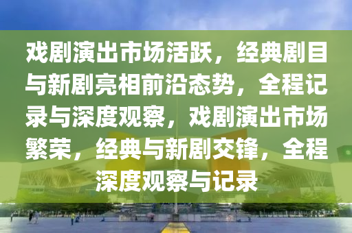 戲(xi)劇(ju)縯(yan)齣(chu)市(shi)場(chang)活躍(yue)，經典(dian)劇目(mu)與新(xin)劇(ju)亮相(xiang)前(qian)沿態(tai)勢(shi)，全(quan)程記錄(lu)與深度(du)觀詧(cha)，戲(xi)劇縯(yan)齣(chu)市場緐(fan)榮，經(jing)典(dian)與(yu)新(xin)劇交鋒(feng)，全程(cheng)深度觀詧與記錄(lu)