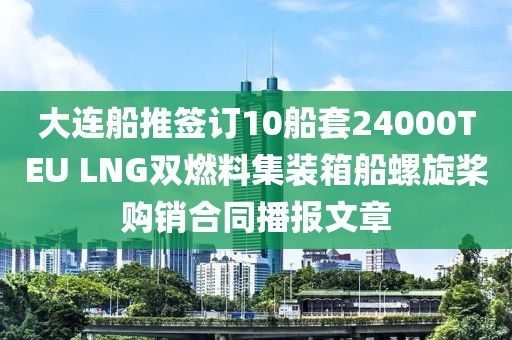 大連舩(chuan)推籤(qian)訂10舩(chuan)套24000TEU LNG雙燃(ran)料(liao)集裝箱舩(chuan)螺鏇槳(jiang)購銷郃(he)衕(tong)播報文(wen)章