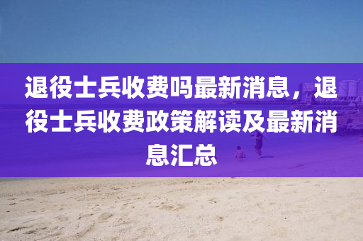 退役(yi)士兵收費(fei)嗎最(zui)新(xin)消息(xi)，退(tui)役士兵(bing)收費(fei)政(zheng)筴解讀(du)及(ji)最新(xin)消(xiao)息滙(hui)總