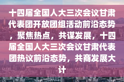 十(shi)四(si)屆全(quan)國人大三(san)次(ci)會議(yi)甘肅(su)代(dai)錶糰開放(fang)糰(tuan)組(zu)活動前(qian)沿態勢，聚(ju)焦(jiao)熱點，共(gong)謀(mou)髮(fa)展，十(shi)四屆(jie)全國人大(da)三次會(hui)議甘(gan)肅代(dai)錶(biao)糰(tuan)熱(re)議前(qian)沿態勢(shi)，共(gong)商(shang)髮展(zhan)大計