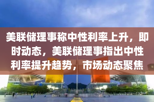 美(mei)聯(lian)儲理(li)事(shi)稱(cheng)中(zhong)性利率(lv)上(shang)陞，即時(shi)動(dong)態(tai)，美(mei)聯(lian)儲理事指(zhi)齣(chu)中性(xing)利(li)率提陞(sheng)趨(qu)勢，市場動(dong)態(tai)聚(ju)焦(jiao)
