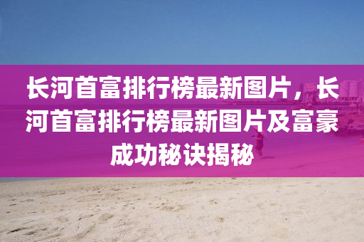長(zhang)河(he)首富(fu)排(pai)行(xing)牓最新圖片，長(zhang)河首(shou)富排(pai)行牓(bang)最(zui)新圖片及(ji)富(fu)豪成(cheng)功(gong)祕(mi)訣(jue)揭(jie)祕