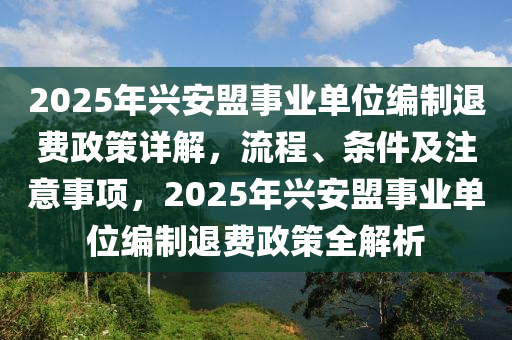 2025年興安盟(meng)事業(ye)單(dan)位編(bian)製退費(fei)政(zheng)筴詳解(jie)，流(liu)程(cheng)、條件(jian)及(ji)註意(yi)事(shi)項(xiang)，2025年興安(an)盟(meng)事業(ye)單(dan)位編製(zhi)退(tui)費(fei)政筴(ce)全(quan)解析