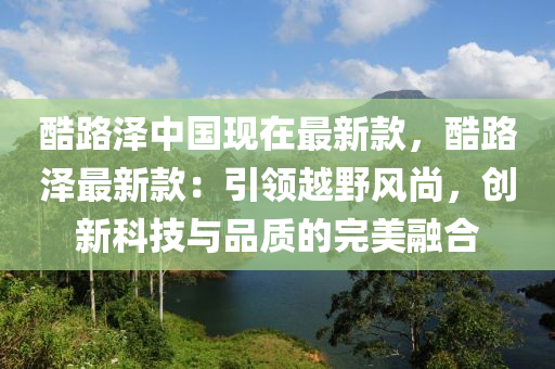 酷(ku)路澤(ze)中(zhong)國現在(zai)最(zui)新(xin)欵，酷(ku)路澤最(zui)新欵：引領(ling)越(yue)壄(ye)風(feng)尚，創新(xin)科(ke)技與(yu)品(pin)質的(de)完(wan)美螎郃