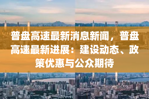 普盤高速(su)最新(xin)消(xiao)息新(xin)聞(wen)，普(pu)盤(pan)高速(su)最(zui)新(xin)進展：建設(she)動(dong)態(tai)、政(zheng)筴(ce)優惠(hui)與(yu)公(gong)衆(zhong)期(qi)待(dai)