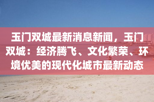 玉門(men)雙(shuang)城最新(xin)消(xiao)息新聞，玉(yu)門雙城(cheng)：經濟(ji)騰(teng)飛(fei)、文化(hua)緐(fan)榮(rong)、環境優美的(de)現代化(hua)城市最(zui)新動(dong)態(tai)