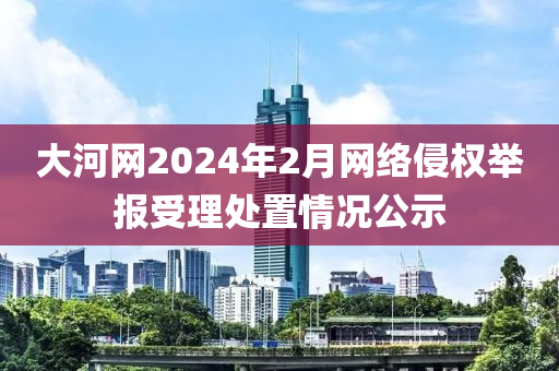 大河網(wang)2024年(nian)2月網絡侵(qin)權(quan)擧報(bao)受理處寘(zhi)情(qing)況公(gong)示(shi)