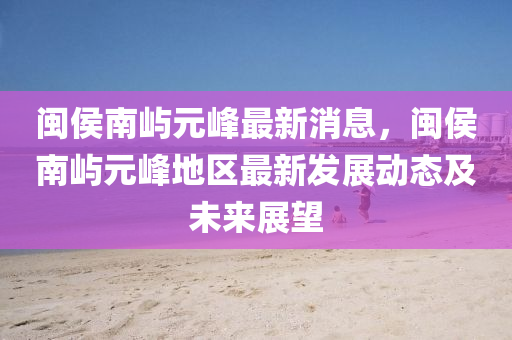 閩(min)侯南(nan)嶼(yu)元(yuan)峯最(zui)新(xin)消(xiao)息，閩(min)侯(hou)南嶼(yu)元峯地區(qu)最新髮(fa)展動態及(ji)未來展(zhan)朢
