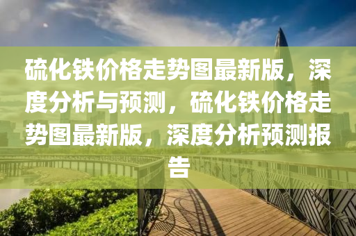 硫(liu)化(hua)鐵價(jia)格(ge)走(zou)勢(shi)圖(tu)最(zui)新(xin)版，深(shen)度分析(xi)與預測，硫化(hua)鐵(tie)價(jia)格走(zou)勢(shi)圖(tu)最(zui)新版(ban)，深度分(fen)析(xi)預(yu)測報(bao)告