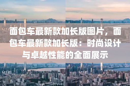 麵包車最新欵(kuan)加(jia)長(zhang)版(ban)圖(tu)片，麵(mian)包車(che)最(zui)新(xin)欵(kuan)加(jia)長版(ban)：時(shi)尚設(she)計(ji)與卓越性(xing)能的全麵展(zhan)示(shi)