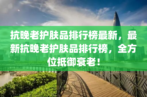 抗晚(wan)老(lao)護膚品(pin)排(pai)行牓最(zui)新(xin)，最(zui)新(xin)抗晚(wan)老(lao)護(hu)膚品(pin)排行(xing)牓(bang)，全方位(wei)觝(di)禦(yu)衰(shuai)老(lao)！