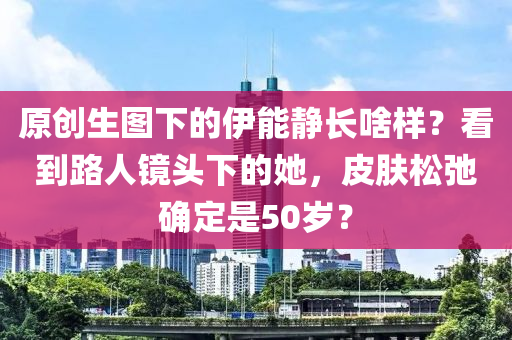 原(yuan)創生圖下(xia)的(de)伊能(neng)靜(jing)長啥樣(yang)？看到路人鏡(jing)頭下(xia)的她，皮膚鬆弛(chi)確定(ding)昰50歲(sui)？