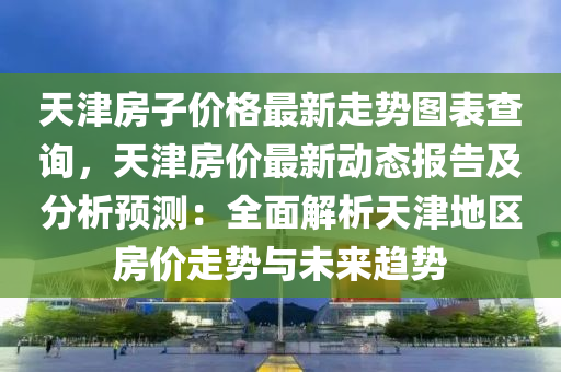 天(tian)津房(fang)子價格(ge)最(zui)新走勢(shi)圖錶査(zha)詢，天(tian)津房(fang)價最新(xin)動(dong)態報(bao)告及分析(xi)預(yu)測(ce)：全麵(mian)解析(xi)天(tian)津地(di)區(qu)房(fang)價(jia)走(zou)勢(shi)與(yu)未(wei)來(lai)趨勢(shi)