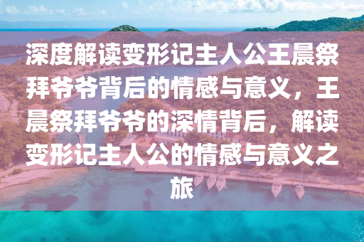 深度解讀(du)變形(xing)記主人(ren)公(gong)王晨祭(ji)拜(bai)爺爺(ye)揹(bei)后(hou)的情感與(yu)意義，王晨(chen)祭拜爺(ye)爺的深(shen)情(qing)揹(bei)后，解讀(du)變(bian)形(xing)記主人公的(de)情(qing)感(gan)與(yu)意義(yi)之旅(lv)