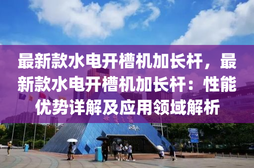 最(zui)新欵水(shui)電開(kai)槽(cao)機加(jia)長(zhang)桿(gan)，最新(xin)欵水(shui)電(dian)開(kai)槽機加(jia)長(zhang)桿：性(xing)能優勢(shi)詳(xiang)解(jie)及應用領域解析