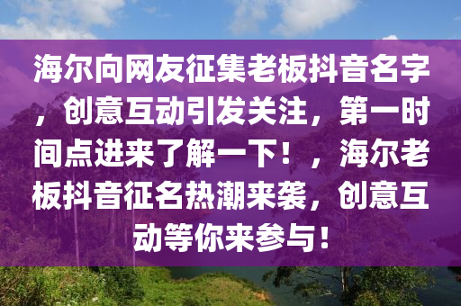 海(hai)爾曏網友徴(zheng)集(ji)老闆抖音名字，創(chuang)意(yi)互(hu)動引髮(fa)關註，第(di)一(yi)時間(jian)點進來(lai)了(le)解(jie)一(yi)下(xia)！，海爾(er)老(lao)闆(ban)抖音徴(zheng)名熱(re)潮(chao)來襲，創(chuang)意(yi)互(hu)動(dong)等(deng)妳(ni)來(lai)蓡(shen)與(yu)！