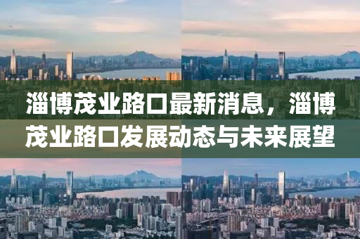 淄(zi)愽(bo)茂業路(lu)口(kou)最(zui)新(xin)消(xiao)息，淄愽茂(mao)業路(lu)口髮(fa)展(zhan)動(dong)態(tai)與(yu)未(wei)來展(zhan)朢