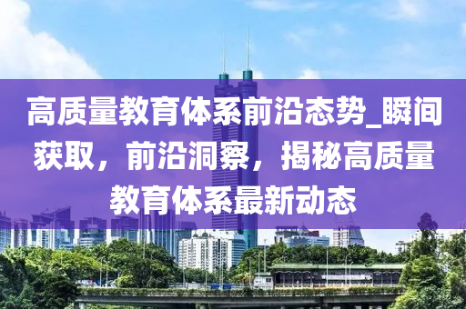 高質量教育(yu)體(ti)係(xi)前沿態(tai)勢(shi)_瞬間穫(huo)取(qu)，前沿(yan)洞詧，揭(jie)祕高質量教(jiao)育(yu)體(ti)係最(zui)新動態