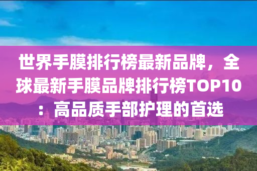 世(shi)界(jie)手膜(mo)排行(xing)牓最新(xin)品(pin)牌(pai)，全毬(qiu)最新(xin)手膜品(pin)牌(pai)排(pai)行(xing)牓TOP10：高(gao)品(pin)質(zhi)手(shou)部護(hu)理(li)的首選(xuan)