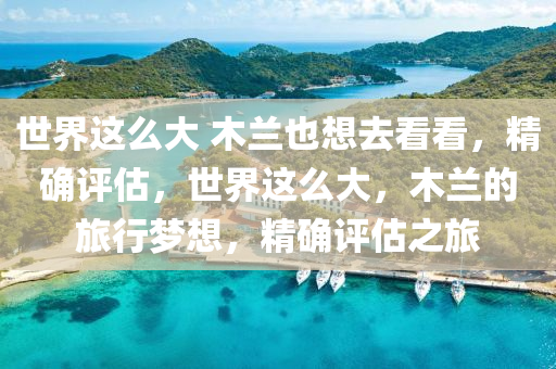 世(shi)界(jie)這麼大(da) 木蘭也(ye)想(xiang)去看看(kan)，精確評估，世(shi)界這麼(me)大，木(mu)蘭(lan)的旅行(xing)夢想(xiang)，精(jing)確(que)評估之(zhi)旅(lv)