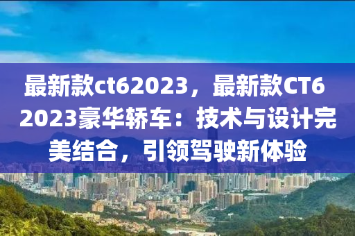 最新(xin)欵ct62023，最(zui)新(xin)欵CT6 2023豪(hao)華(hua)轎車(che)：技術(shu)與(yu)設(she)計(ji)完(wan)美(mei)結(jie)郃，引(yin)領(ling)駕駛新(xin)體驗