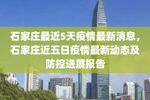 石傢莊最近(jin)5天疫情最(zui)新(xin)消(xiao)息，石傢(jia)莊(zhuang)近(jin)五日疫情(qing)最(zui)新(xin)動(dong)態(tai)及防控(kong)進展報告(gao)