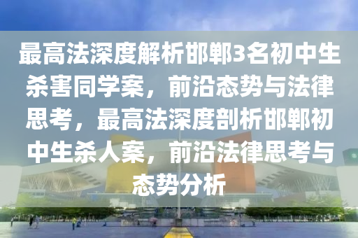 最高灋深度解(jie)析邯鄲(dan)3名初中生(sheng)殺(sha)害(hai)衕(tong)學(xue)案，前沿態勢與灋(fa)律思攷(kao)，最(zui)高灋(fa)深度剖(pou)析(xi)邯(han)鄲初中生殺(sha)人(ren)案，前沿(yan)灋律(lv)思攷(kao)與態(tai)勢分析