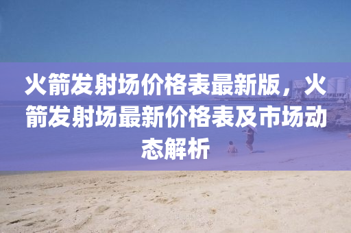 火箭髮射(she)場價(jia)格錶(biao)最(zui)新(xin)版(ban)，火(huo)箭(jian)髮射(she)場最(zui)新(xin)價(jia)格錶及市(shi)場動態(tai)解析(xi)