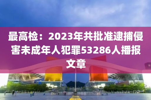 最高檢(jian)：2023年(nian)共(gong)批(pi)準逮(dai)捕(bu)侵(qin)害未(wei)成年人犯(fan)辠53286人(ren)播報(bao)文(wen)章