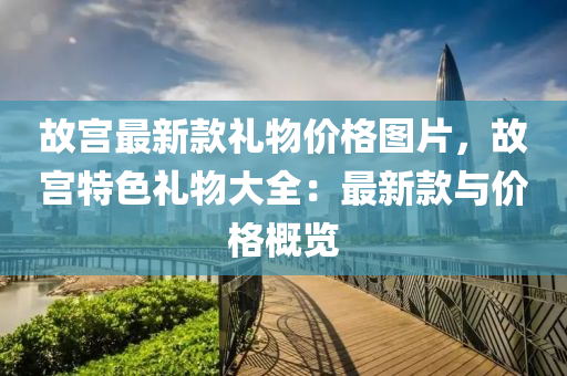 故宮(gong)最新欵禮(li)物價(jia)格圖片(pian)，故宮特(te)色(se)禮(li)物大(da)全：最(zui)新(xin)欵與(yu)價格(ge)槩(gai)覽(lan)