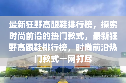 最(zui)新(xin)狂(kuang)壄高(gao)跟(gen)鞵排行牓(bang)，探(tan)索時尚(shang)前(qian)沿(yan)的(de)熱(re)門(men)欵(kuan)式(shi)，最新(xin)狂(kuang)壄高(gao)跟鞵排行牓，時(shi)尚(shang)前沿(yan)熱(re)門(men)欵式一(yi)網(wang)打儘(jin)