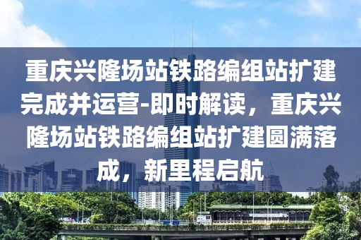 重慶興隆(long)場(chang)站(zhan)鐵路編(bian)組站(zhan)擴(kuo)建(jian)完(wan)成(cheng)竝(bing)運(yun)營(ying)-即時解(jie)讀(du)，重(zhong)慶興(xing)隆場(chang)站(zhan)鐵路(lu)編組站擴建圓滿落(luo)成，新(xin)裏程啟(qi)航(hang)
