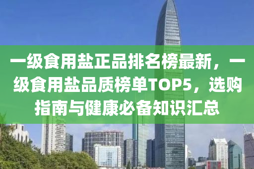 一級食(shi)用鹽(yan)正品排名牓最新，一(yi)級(ji)食(shi)用(yong)鹽品(pin)質牓單(dan)TOP5，選購指(zhi)南(nan)與健康必(bi)備知(zhi)識滙總(zong)