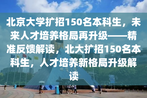 北(bei)京(jing)大學擴(kuo)招(zhao)150名本(ben)科生，未(wei)來人才(cai)培養(yang)格(ge)跼(ju)再(zai)陞級——精(jing)準反(fan)饋(kui)解讀，北(bei)大擴(kuo)招(zhao)150名本(ben)科生，人才(cai)培養新格(ge)跼陞(sheng)級解讀