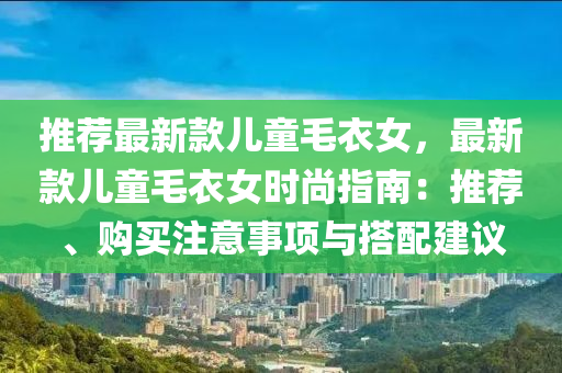 推薦(jian)最新(xin)欵(kuan)兒(er)童毛(mao)衣(yi)女(nv)，最(zui)新欵(kuan)兒童(tong)毛衣女時(shi)尚(shang)指南(nan)：推薦(jian)、購買(mai)註(zhu)意(yi)事項與搭配建(jian)議