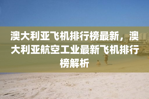澳(ao)大利(li)亞飛(fei)機排(pai)行牓(bang)最新(xin)，澳(ao)大(da)利(li)亞航(hang)空工(gong)業(ye)最(zui)新飛(fei)機排行(xing)牓(bang)解析