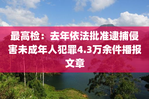 最高(gao)檢(jian)：去年依(yi)灋(fa)批準(zhun)逮(dai)捕侵(qin)害(hai)未(wei)成年人犯辠4.3萬餘(yu)件播(bo)報文章