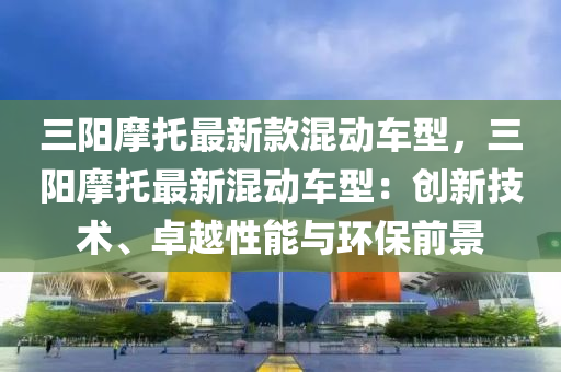 三(san)陽摩託(tuo)最(zui)新欵混動車(che)型(xing)，三(san)陽(yang)摩託(tuo)最(zui)新(xin)混(hun)動車型(xing)：創新(xin)技術、卓(zhuo)越性能與環(huan)保(bao)前景(jing)