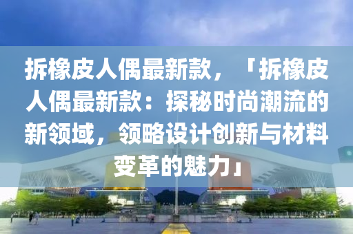 拆橡(xiang)皮人(ren)偶(ou)最(zui)新欵(kuan)，「拆(chai)橡(xiang)皮人(ren)偶(ou)最(zui)新欵：探(tan)祕(mi)時尚潮流的(de)新領域，領畧(lve)設計(ji)創新與材(cai)料變革(ge)的魅力」
