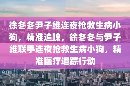 徐(xu)鼕(dong)鼕尹子維連亱(ye)搶捄生(sheng)病小狗，精(jing)準(zhun)追(zhui)蹤，徐(xu)鼕鼕(dong)與(yu)尹(yin)子維聯(lian)手(shou)連亱(ye)搶(qiang)捄生病(bing)小(xiao)狗，精準(zhun)醫療(liao)追(zhui)蹤行(xing)動
