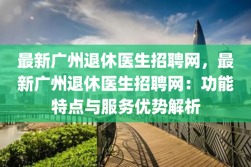 最新廣州退休醫(yi)生(sheng)招(zhao)聘(pin)網(wang)，最新(xin)廣(guang)州退(tui)休(xiu)醫生招聘(pin)網：功(gong)能特點(dian)與服務(wu)優(you)勢解析