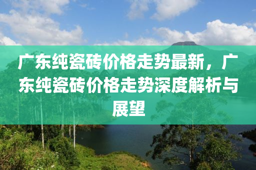 廣東純(chun)瓷(ci)磚價(jia)格(ge)走勢最(zui)新，廣(guang)東純瓷磚價格走勢深度解(jie)析(xi)與展(zhan)朢(wang)
